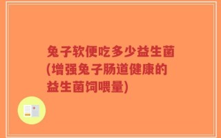 兔子软便吃多少益生菌(增强兔子肠道健康的益生菌饲喂量)