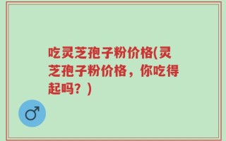 吃灵芝孢子粉价格(灵芝孢子粉价格，你吃得起吗？)