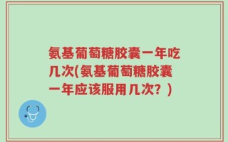 氨基葡萄糖胶囊一年吃几次(氨基葡萄糖胶囊一年应该服用几次？)