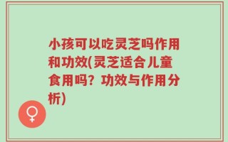 小孩可以吃灵芝吗作用和功效(灵芝适合儿童食用吗？功效与作用分析)
