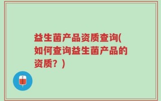 益生菌产品资质查询(如何查询益生菌产品的资质？)