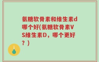 氨糖软骨素和维生素d哪个好(氨糖软骨素VS维生素D，哪个更好？)
