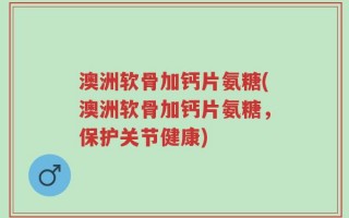 澳洲软骨加钙片氨糖(澳洲软骨加钙片氨糖，保护关节健康)