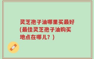 灵芝孢子油哪里买最好(最佳灵芝孢子油购买地点在哪儿？)