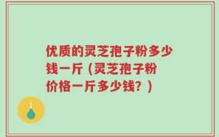 优质的灵芝孢子粉多少钱一斤 (灵芝孢子粉价格一斤多少钱？)
