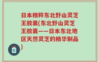 日本精粹东北野山灵芝王胶囊(东北野山灵芝王胶囊——日本东北地区天然灵芝的精华制品)