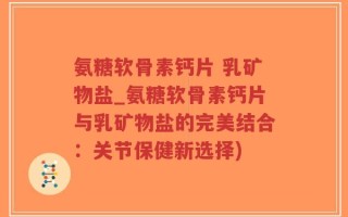 氨糖软骨素钙片 乳矿物盐_氨糖软骨素钙片与乳矿物盐的完美结合：关节保健新选择)