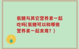 氨糖与其它营养素一起吃吗(氨糖可以和哪些营养素一起食用？)
