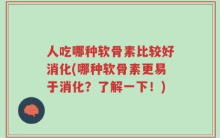 人吃哪种软骨素比较好消化(哪种软骨素更易于消化？了解一下！)