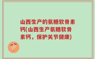 山西生产的氨糖软骨素钙(山西生产氨糖软骨素钙，保护关节健康)