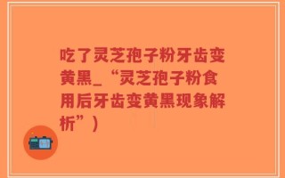 吃了灵芝孢子粉牙齿变黄黑_“灵芝孢子粉食用后牙齿变黄黑现象解析”)