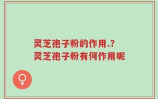 灵芝孢子粉的作用.？灵芝孢子粉有何作用呢