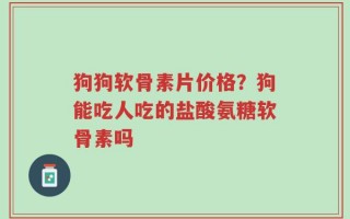 狗狗软骨素片价格？狗能吃人吃的盐酸氨糖软骨素吗