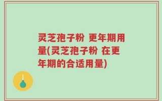 灵芝孢子粉 更年期用量(灵芝孢子粉 在更年期的合适用量)