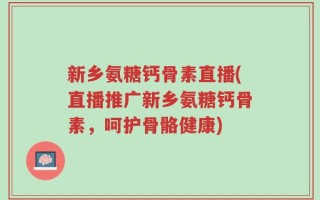 新乡氨糖钙骨素直播(直播推广新乡氨糖钙骨素，呵护骨骼健康)