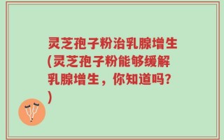 灵芝孢子粉治乳腺增生(灵芝孢子粉能够缓解乳腺增生，你知道吗？)