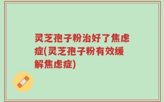 灵芝孢子粉治好了焦虑症(灵芝孢子粉有效缓解焦虑症)