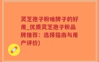 灵芝孢子粉啥牌子的好用_优质灵芝孢子粉品牌推荐：选择指南与用户评价)