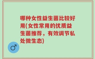 哪种女性益生菌比较好用(女性常用的优质益生菌推荐，有效调节私处微生态)
