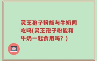 灵芝孢子粉能与牛奶同吃吗(灵芝孢子粉能和牛奶一起食用吗？)