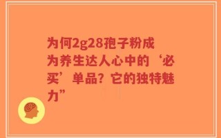 为何2g28孢子粉成为养生达人心中的‘必买’单品？它的独特魅力”