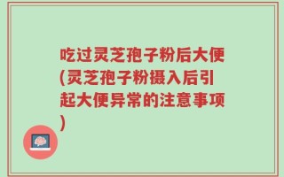 吃过灵芝孢子粉后大便(灵芝孢子粉摄入后引起大便异常的注意事项)
