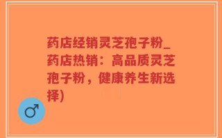 药店经销灵芝孢子粉_药店热销：高品质灵芝孢子粉，健康养生新选择)