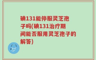 碘131能停服灵芝孢子吗(碘131治疗期间能否服用灵芝孢子的解答)