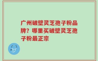 广州破壁灵芝孢子粉品牌？哪里买破壁灵芝孢子粉最正宗