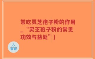 常吃灵芝孢子粉的作用_“灵芝孢子粉的常见功效与益处”)