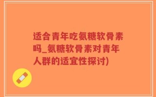 适合青年吃氨糖软骨素吗_氨糖软骨素对青年人群的适宜性探讨)