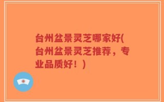 台州盆景灵芝哪家好(台州盆景灵芝推荐，专业品质好！)