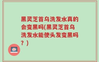 黑灵芝首乌洗发水真的会变黑吗(黑灵芝首乌洗发水能使头发变黑吗？)