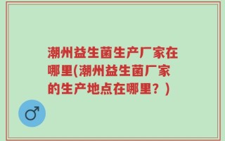 潮州益生菌生产厂家在哪里(潮州益生菌厂家的生产地点在哪里？)