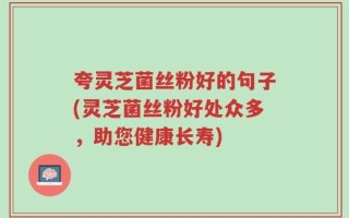 夸灵芝菌丝粉好的句子(灵芝菌丝粉好处众多，助您健康长寿)