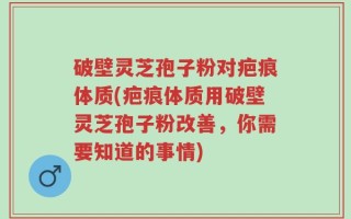 破壁灵芝孢子粉对疤痕体质(疤痕体质用破壁灵芝孢子粉改善，你需要知道的事情)