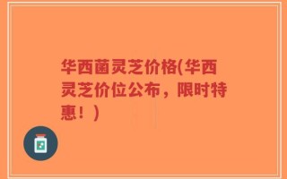 华西菌灵芝价格(华西灵芝价位公布，限时特惠！)