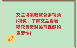 艾兰得氨糖软骨素视频(视频丨了解艾兰得氨糖软骨素对关节保健的重要性)