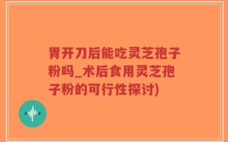 胃开刀后能吃灵芝孢子粉吗_术后食用灵芝孢子粉的可行性探讨)