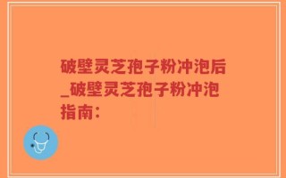破壁灵芝孢子粉冲泡后_破壁灵芝孢子粉冲泡指南：