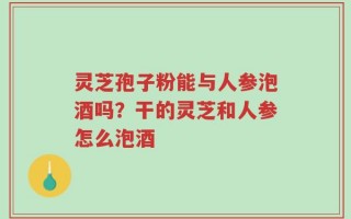 灵芝孢子粉能与人参泡酒吗？干的灵芝和人参怎么泡酒