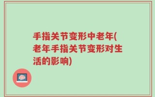 手指关节变形中老年(老年手指关节变形对生活的影响)
