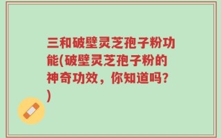 三和破壁灵芝孢子粉功能(破壁灵芝孢子粉的神奇功效，你知道吗？)