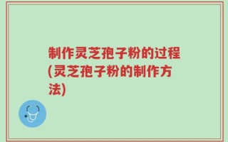 制作灵芝孢子粉的过程(灵芝孢子粉的制作方法)