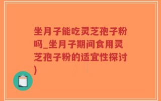 坐月子能吃灵芝孢子粉吗_坐月子期间食用灵芝孢子粉的适宜性探讨)