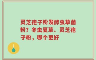 灵芝孢子粉发酵虫草菌粉？冬虫夏草、灵芝孢子粉，哪个更好