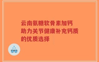 云南氨糖软骨素加钙 助力关节健康补充钙质的优质选择