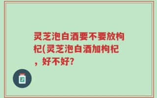 灵芝泡白酒要不要放枸杞(灵芝泡白酒加枸杞，好不好？