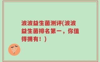 波波益生菌测评(波波益生菌排名第一，你值得拥有！)