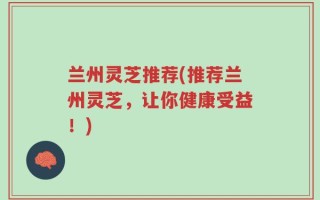 兰州灵芝推荐(推荐兰州灵芝，让你健康受益！)